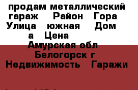 продам металлический гараж  › Район ­ Гора › Улица ­ южная  › Дом ­ 10а › Цена ­ 65 000 - Амурская обл., Белогорск г. Недвижимость » Гаражи   